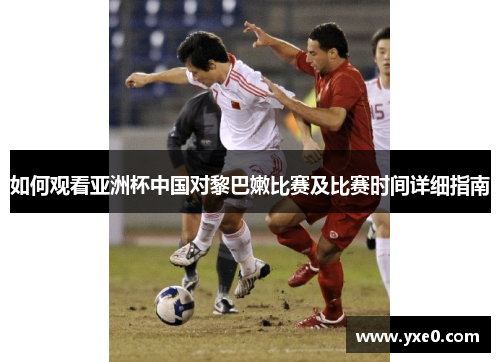 如何观看亚洲杯中国对黎巴嫩比赛及比赛时间详细指南