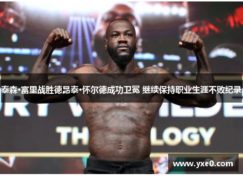泰森·富里战胜德昂泰·怀尔德成功卫冕 继续保持职业生涯不败纪录