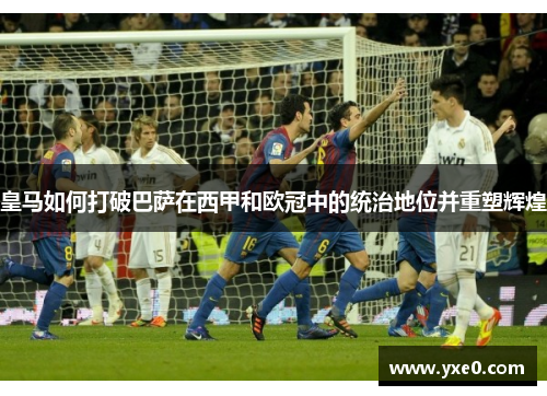 皇马如何打破巴萨在西甲和欧冠中的统治地位并重塑辉煌