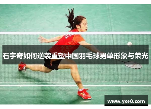 石宇奇如何逆袭重塑中国羽毛球男单形象与荣光