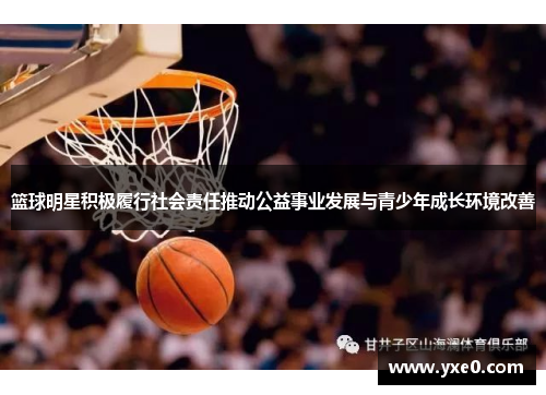 篮球明星积极履行社会责任推动公益事业发展与青少年成长环境改善