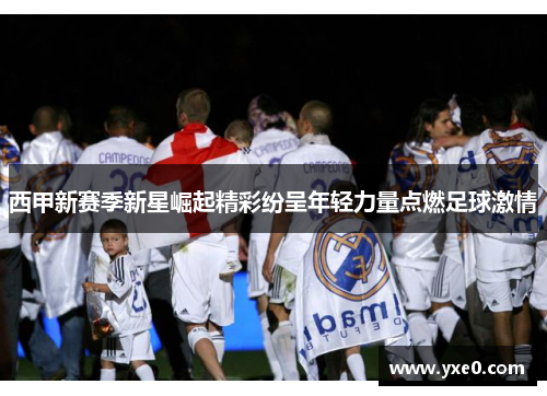 西甲新赛季新星崛起精彩纷呈年轻力量点燃足球激情 西甲新赛季新星崛起精彩纷呈年轻力量点燃足球激情