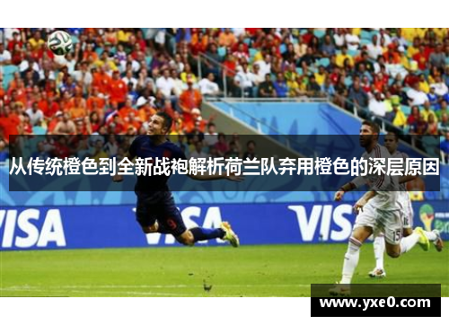 从传统橙色到全新战袍解析荷兰队弃用橙色的深层原因