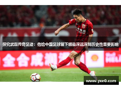 探究武磊传奇足迹：他给中国足球留下哪些深远深刻历史性重要影响