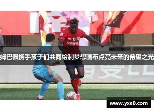 姆巴佩携手孩子们共同绘制梦想画布点亮未来的希望之光